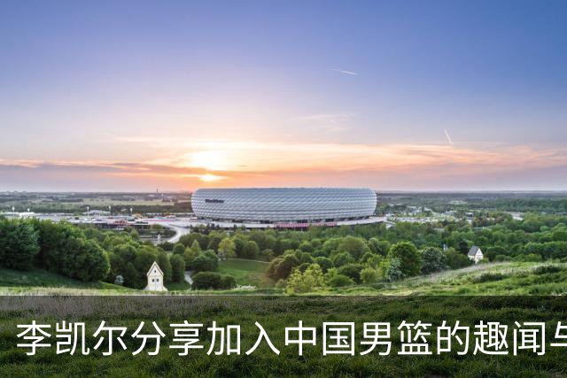李凯尔分享加入中国男篮的趣闻与感受